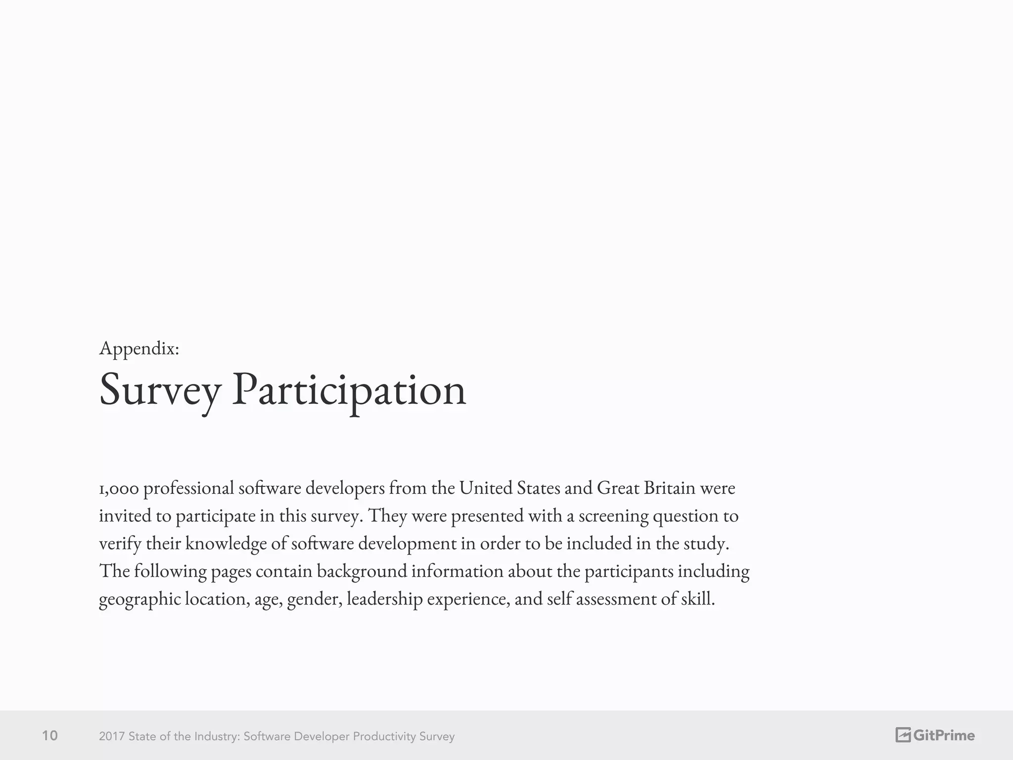 Survey Participation
Appendix:
1,000 professional software developers from the United States and Great Britain were
invited to participate in this survey. They were presented with a screening question to
verify their knowledge of software development in order to be included in the study.
The following pages contain background information about the participants including
geographic location, age, gender, leadership experience, and self assessment of skill.
10 2017 State of the Industry: Software Developer Productivity Survey
 