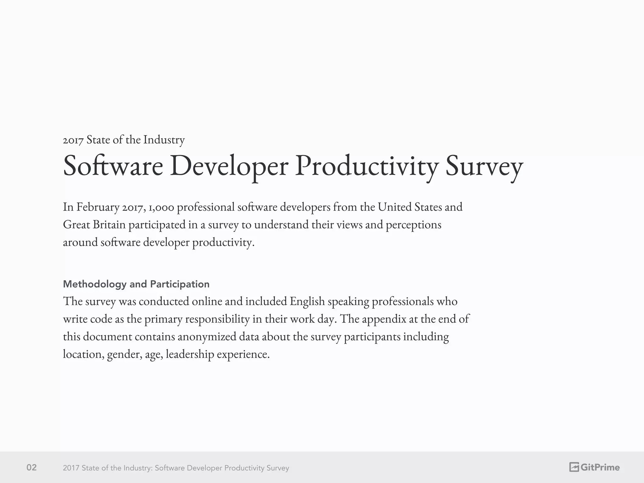 02 2017 State of the Industry: Software Developer Productivity Survey
In February 2017, 1,000 professional software developers from the United States and
Great Britain participated in a survey to understand their views and perceptions
around software developer productivity.
Software Developer Productivity Survey
2017 State of the Industry
Methodology and Participation
The survey was conducted online and included English speaking professionals who
write code as the primary responsibility in their work day. The appendix at the end of
this document contains anonymized data about the survey participants including
location, gender, age, leadership experience.
 