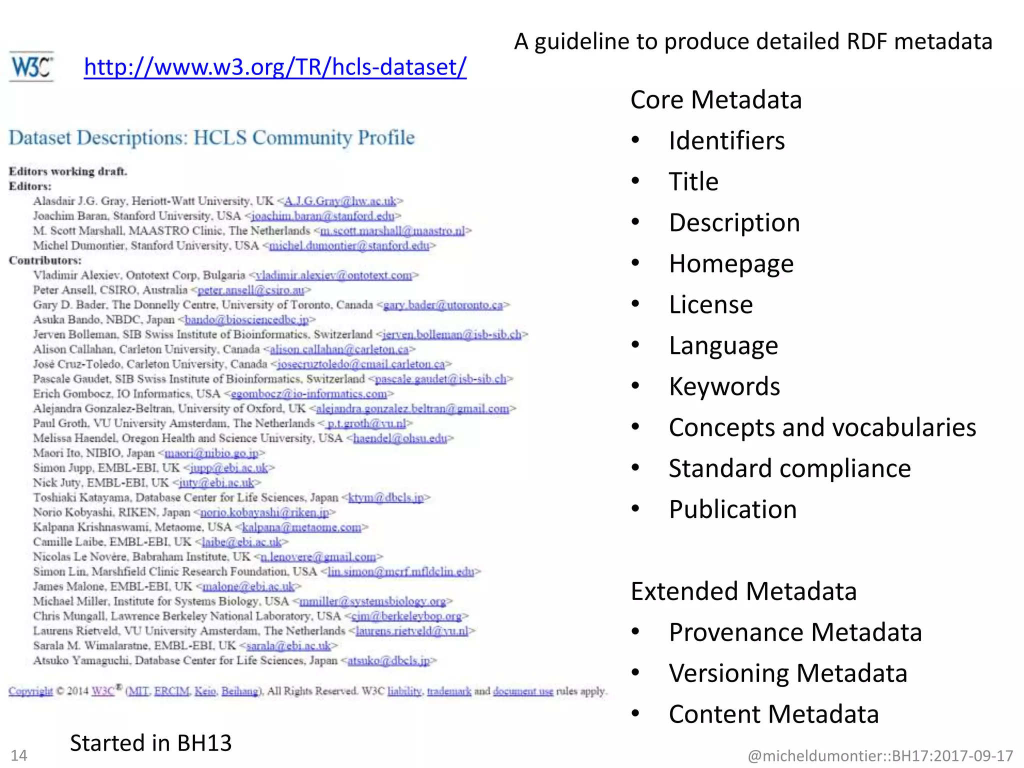 @micheldumontier::BH17:2017-09-1714
http://www.w3.org/TR/hcls-dataset/
Core Metadata
• Identifiers
• Title
• Description
• Homepage
• License
• Language
• Keywords
• Concepts and vocabularies
• Standard compliance
• Publication
Extended Metadata
• Provenance Metadata
• Versioning Metadata
• Content Metadata
A guideline to produce detailed RDF metadata
Started in BH13
 