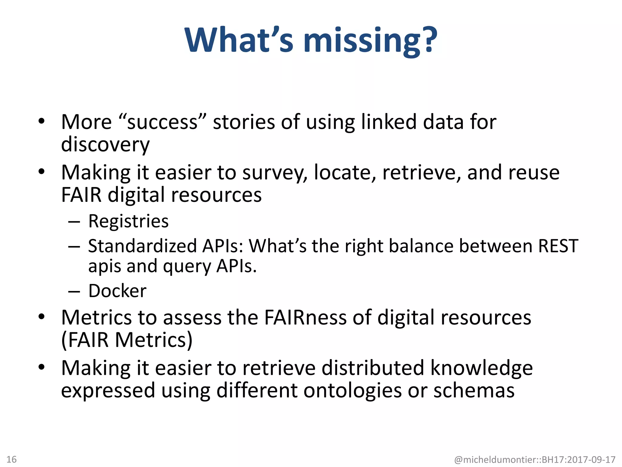 What’s missing?
• More “success” stories of using linked data for
discovery
• Making it easier to survey, locate, retrieve, and reuse
FAIR digital resources
– Registries
– Standardized APIs: What’s the right balance between REST
apis and query APIs.
– Docker
• Metrics to assess the FAIRness of digital resources
(FAIR Metrics)
• Making it easier to retrieve distributed knowledge
expressed using different ontologies or schemas
@micheldumontier::BH17:2017-09-1716
 