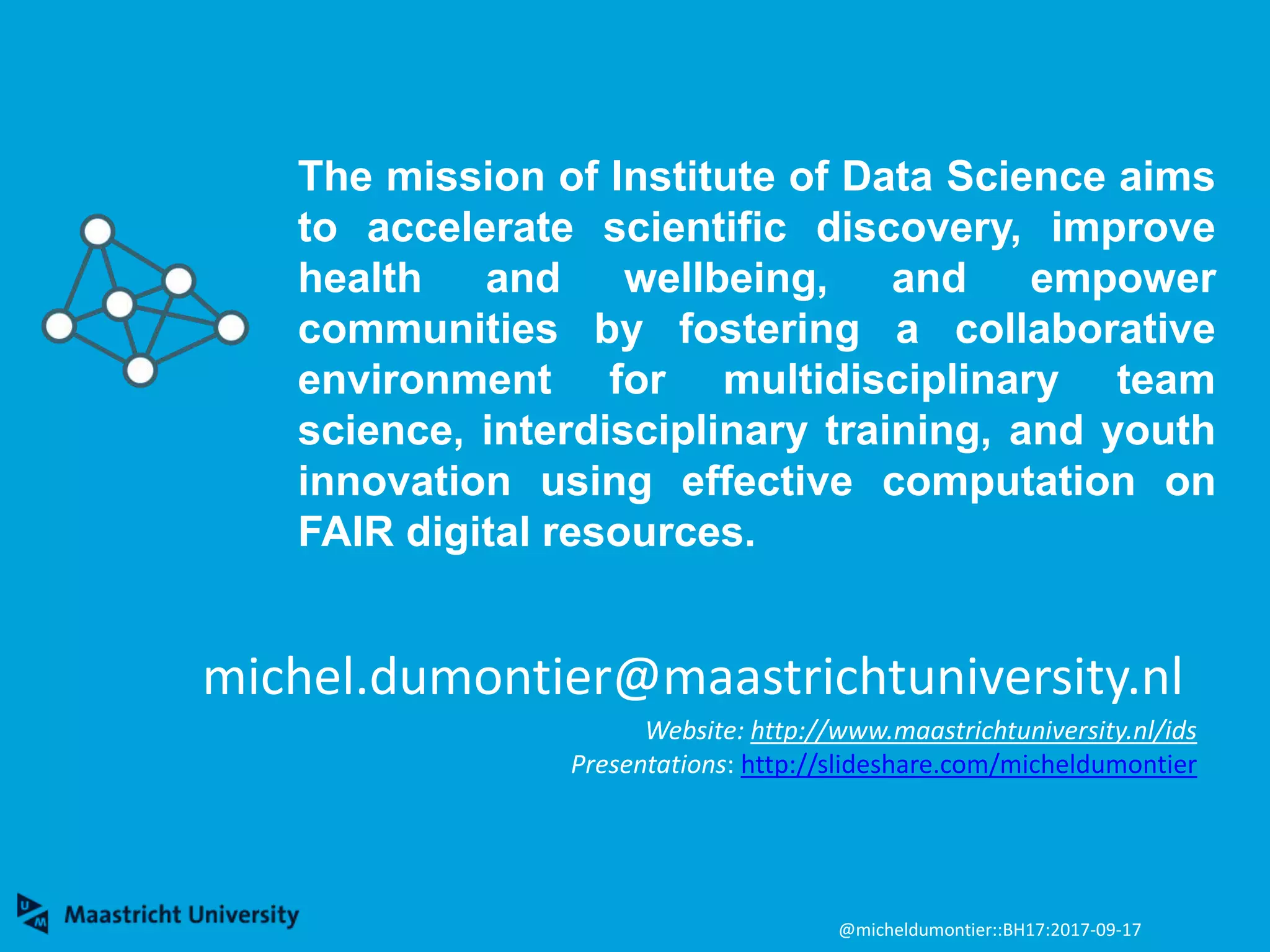 michel.dumontier@maastrichtuniversity.nl
Website: http://www.maastrichtuniversity.nl/ids
Presentations: http://slideshare.com/micheldumontier
The mission of Institute of Data Science aims
to accelerate scientific discovery, improve
health and wellbeing, and empower
communities by fostering a collaborative
environment for multidisciplinary team
science, interdisciplinary training, and youth
innovation using effective computation on
FAIR digital resources.
@micheldumontier::BH17:2017-09-17
 