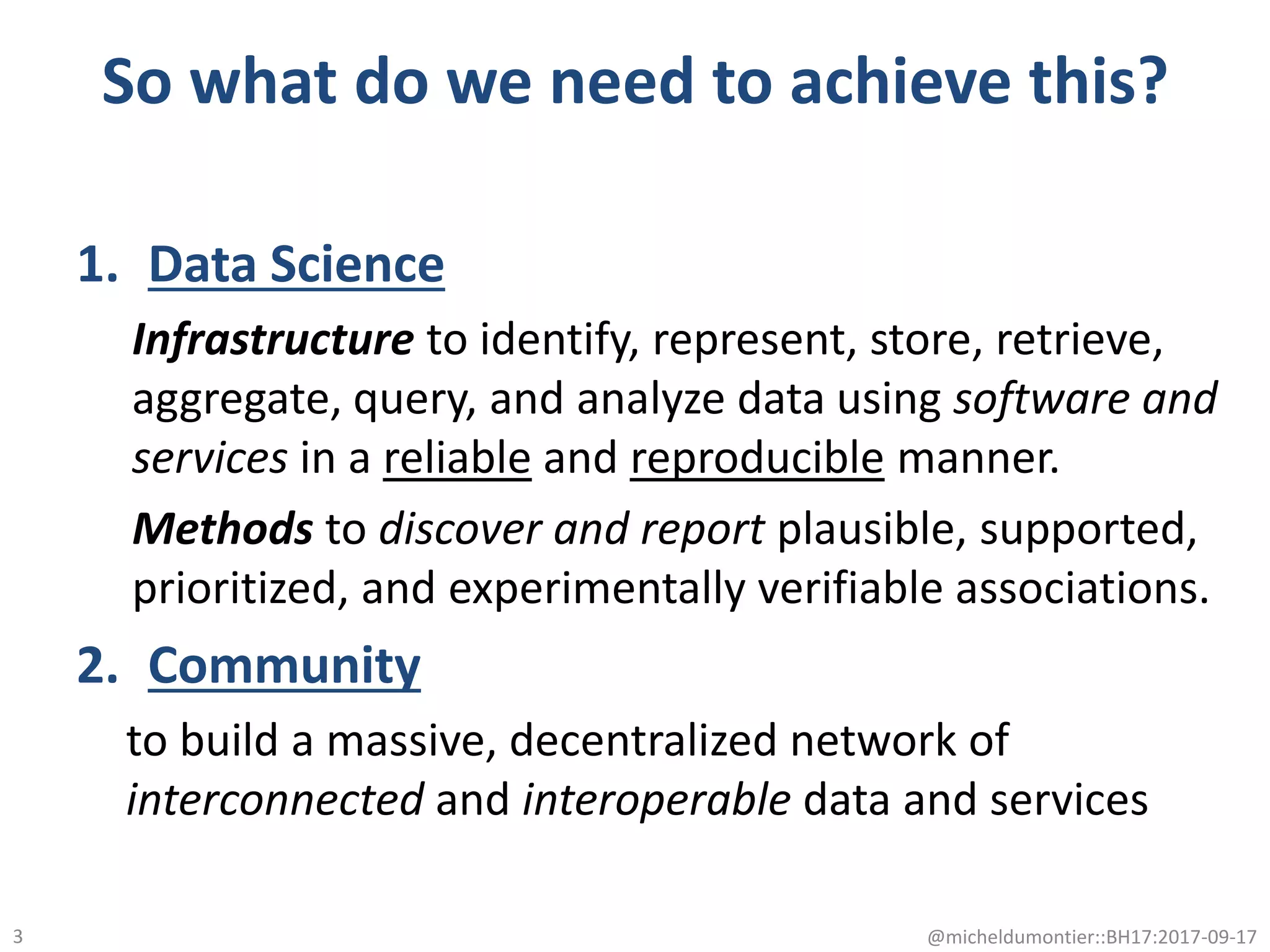 So what do we need to achieve this?
1. Data Science
Infrastructure to identify, represent, store, retrieve,
aggregate, query, and analyze data using software and
services in a reliable and reproducible manner.
Methods to discover and report plausible, supported,
prioritized, and experimentally verifiable associations.
2. Community
to build a massive, decentralized network of
interconnected and interoperable data and services
@micheldumontier::BH17:2017-09-173
 