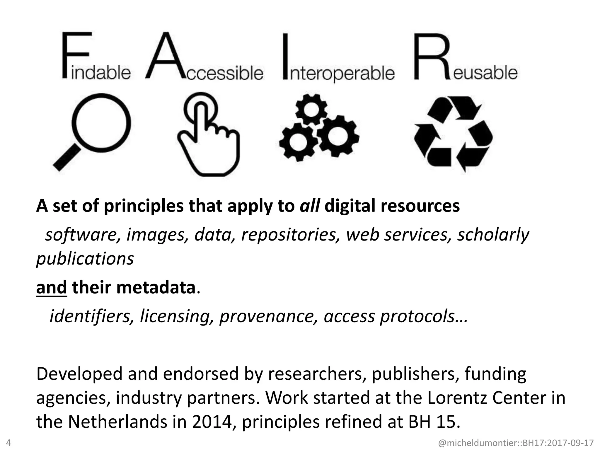 @micheldumontier::BH17:2017-09-17
A set of principles that apply to all digital resources
software, images, data, repositories, web services, scholarly
publications
and their metadata.
identifiers, licensing, provenance, access protocols…
Developed and endorsed by researchers, publishers, funding
agencies, industry partners. Work started at the Lorentz Center in
the Netherlands in 2014, principles refined at BH 15.
4
 
