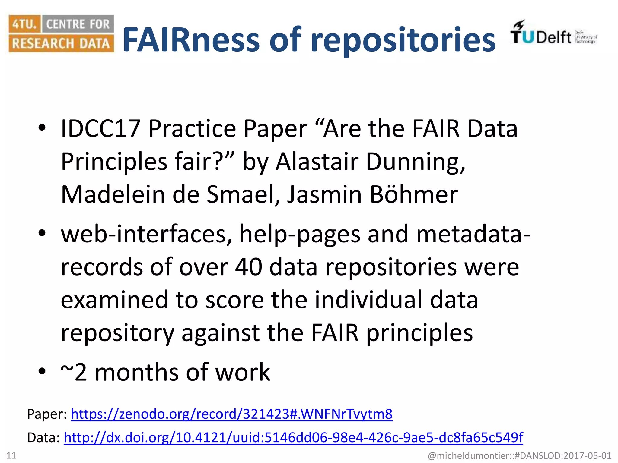 FAIRness of repositories
• IDCC17 Practice Paper “Are the FAIR Data
Principles fair?” by Alastair Dunning,
Madelein de Smael, Jasmin Böhmer
• web-interfaces, help-pages and metadata-
records of over 40 data repositories were
examined to score the individual data
repository against the FAIR principles
• ~2 months of work
@micheldumontier::#DANSLOD:2017-05-0111
Data: http://dx.doi.org/10.4121/uuid:5146dd06-98e4-426c-9ae5-dc8fa65c549f
Paper: https://zenodo.org/record/321423#.WNFNrTvytm8
 
