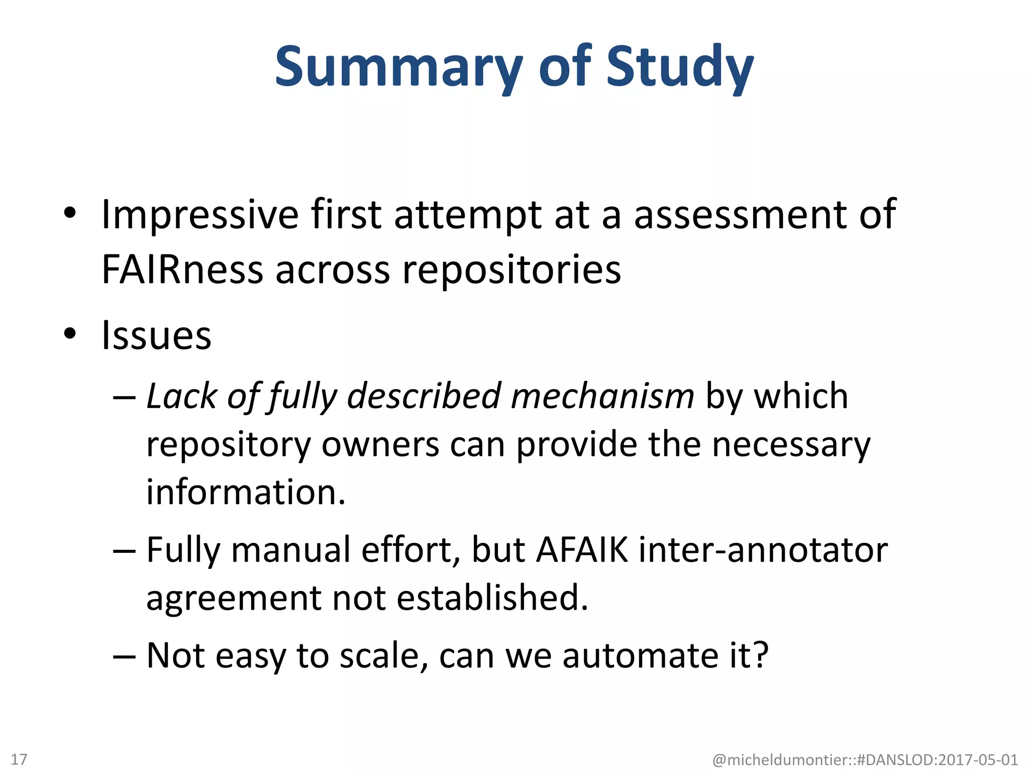 Summary of Study
• Impressive first attempt at a assessment of
FAIRness across repositories
• Issues
– Lack of fully described mechanism by which
repository owners can provide the necessary
information.
– Fully manual effort, but AFAIK inter-annotator
agreement not established.
– Not easy to scale, can we automate it?
@micheldumontier::#DANSLOD:2017-05-0117
 