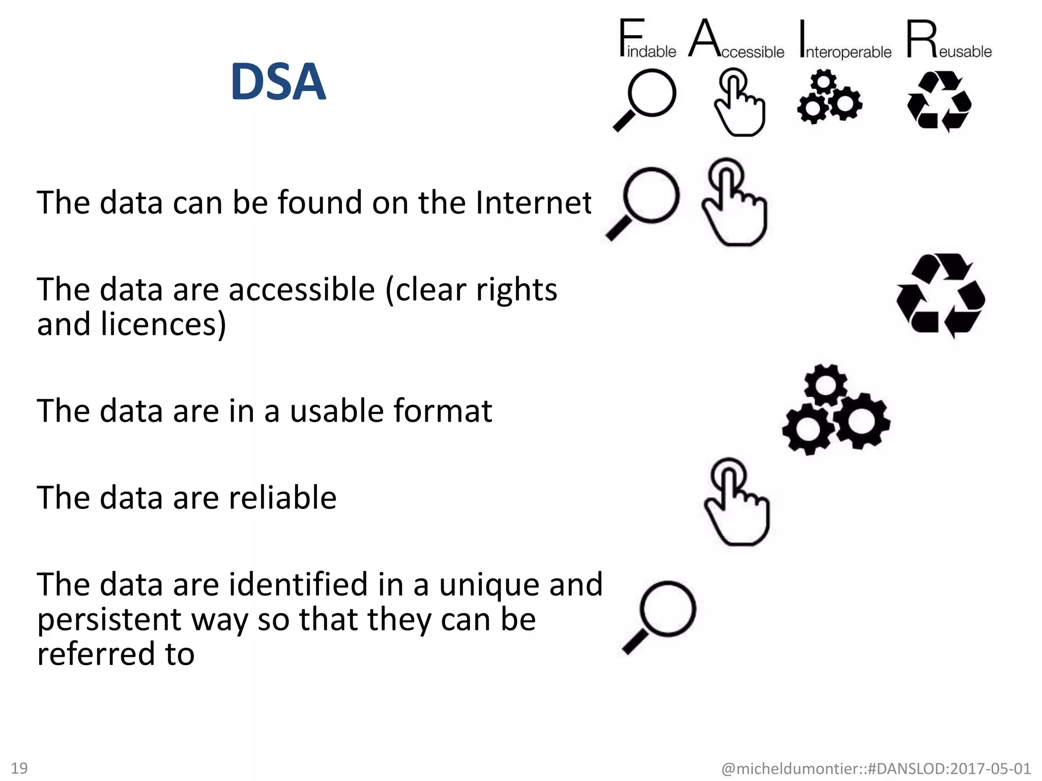 DSA
The data can be found on the Internet
The data are accessible (clear rights
and licences)
The data are in a usable format
The data are reliable
The data are identified in a unique and
persistent way so that they can be
referred to
@micheldumontier::#DANSLOD:2017-05-0119
 