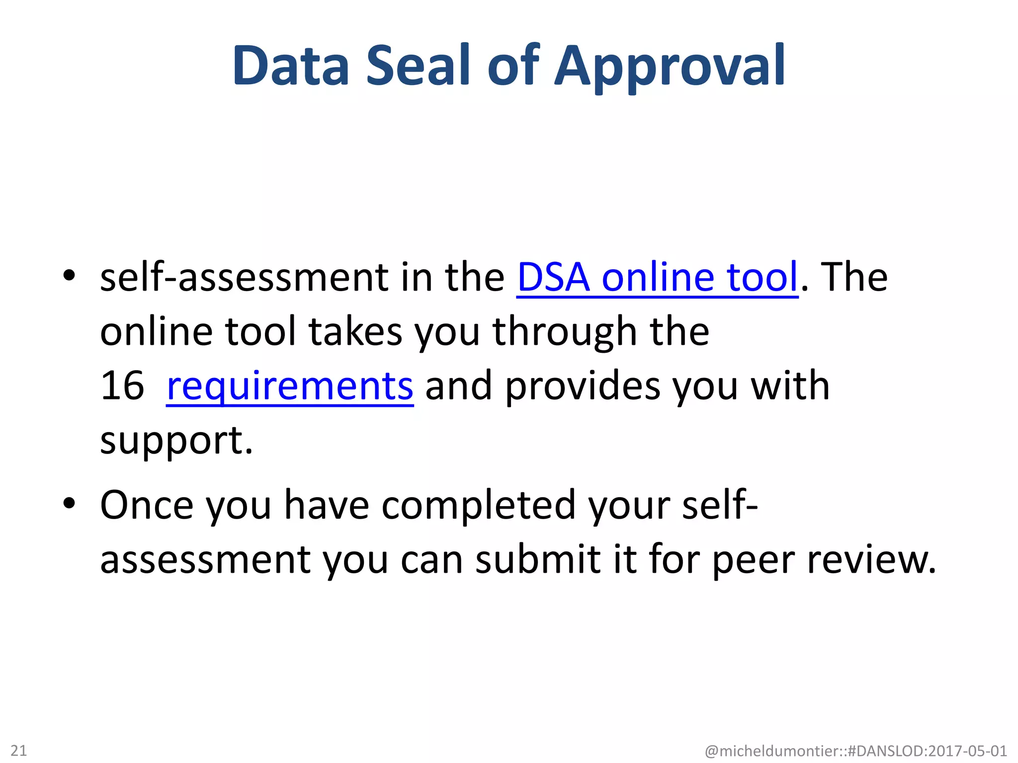 Data Seal of Approval
• self-assessment in the DSA online tool. The
online tool takes you through the
16 requirements and provides you with
support.
• Once you have completed your self-
assessment you can submit it for peer review.
@micheldumontier::#DANSLOD:2017-05-0121
 