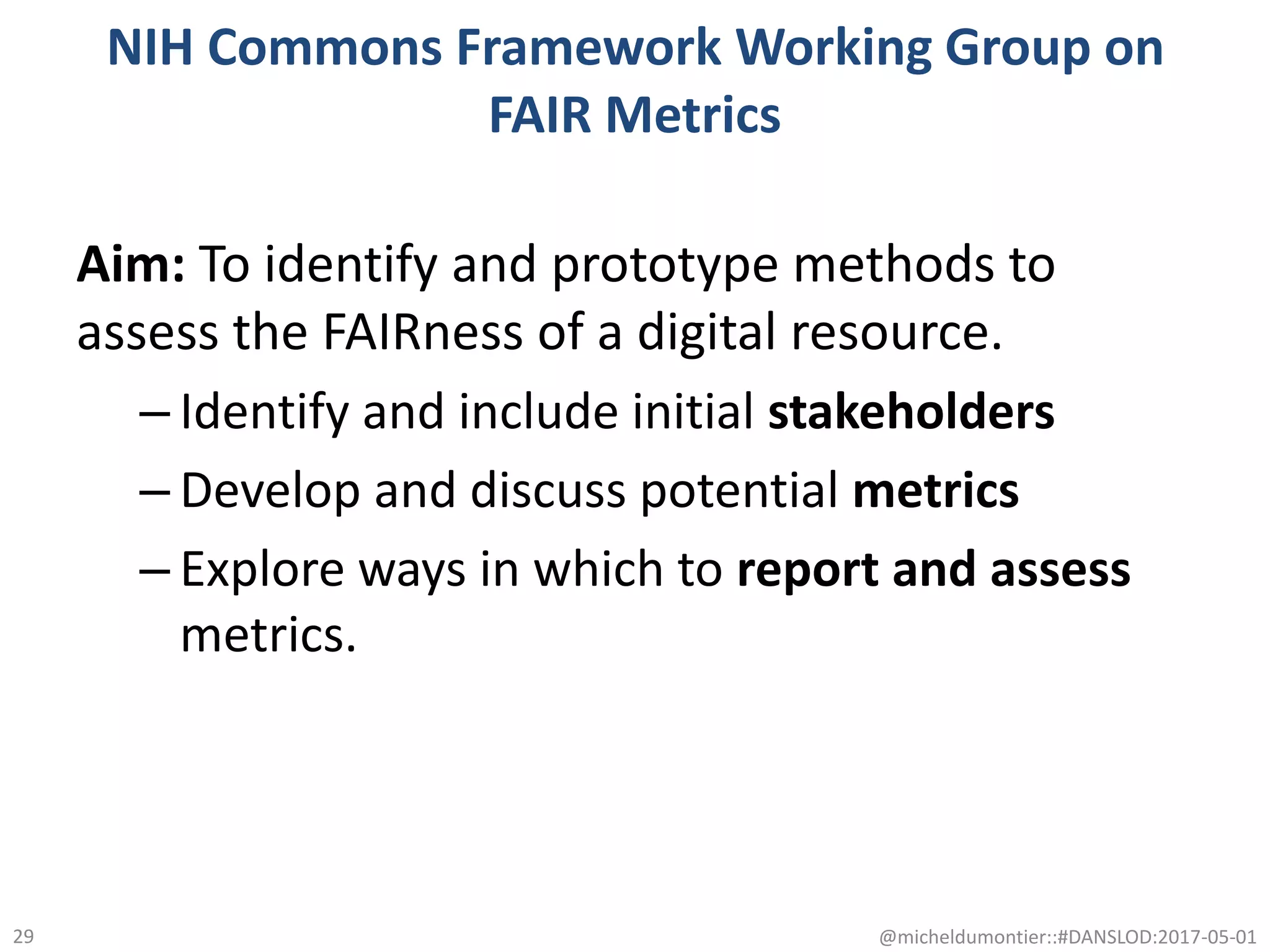 NIH Commons Framework Working Group on
FAIR Metrics
Aim: To identify and prototype methods to
assess the FAIRness of a digital resource.
– Identify and include initial stakeholders
– Develop and discuss potential metrics
– Explore ways in which to report and assess
metrics.
@micheldumontier::#DANSLOD:2017-05-0129
 
