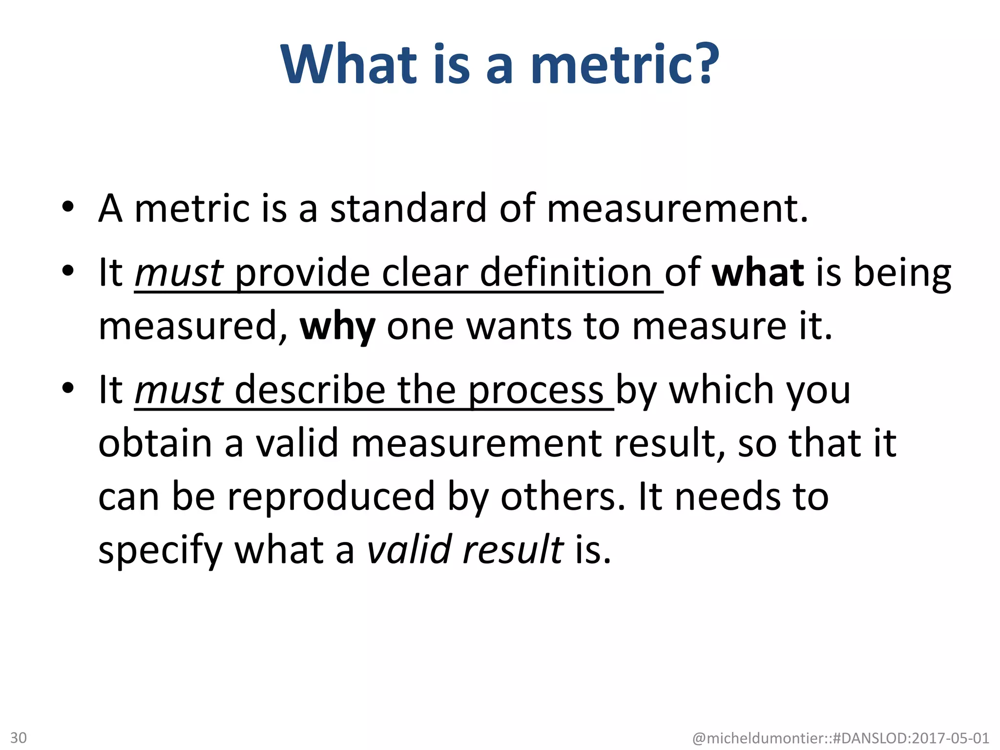 What is a metric?
• A metric is a standard of measurement.
• It must provide clear definition of what is being
measured, why one wants to measure it.
• It must describe the process by which you
obtain a valid measurement result, so that it
can be reproduced by others. It needs to
specify what a valid result is.
@micheldumontier::#DANSLOD:2017-05-0130
 