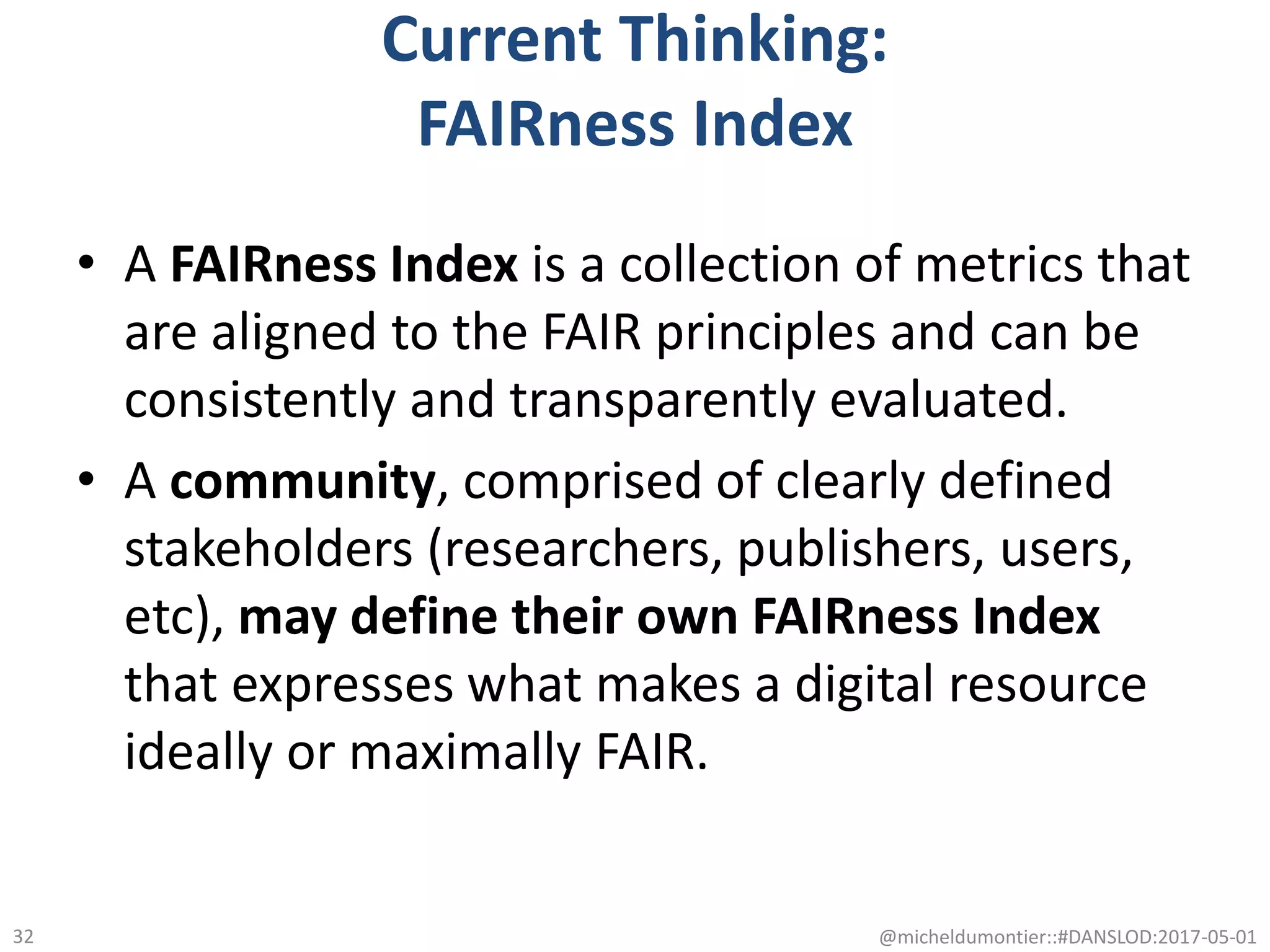 Current Thinking:
FAIRness Index
• A FAIRness Index is a collection of metrics that
are aligned to the FAIR principles and can be
consistently and transparently evaluated.
• A community, comprised of clearly defined
stakeholders (researchers, publishers, users,
etc), may define their own FAIRness Index
that expresses what makes a digital resource
ideally or maximally FAIR.
@micheldumontier::#DANSLOD:2017-05-0132
 