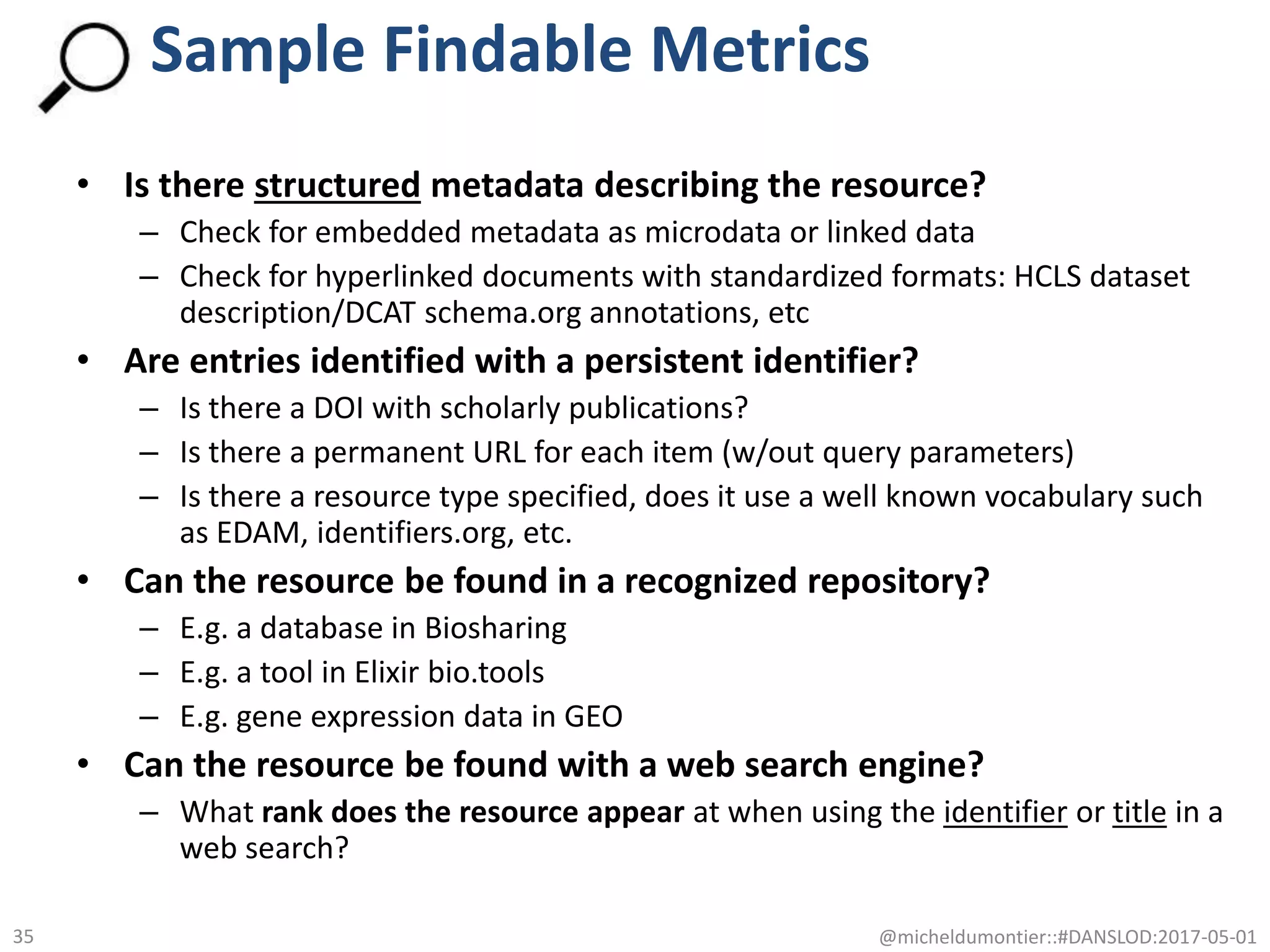 • Is there structured metadata describing the resource?
– Check for embedded metadata as microdata or linked data
– Check for hyperlinked documents with standardized formats: HCLS dataset
description/DCAT schema.org annotations, etc
• Are entries identified with a persistent identifier?
– Is there a DOI with scholarly publications?
– Is there a permanent URL for each item (w/out query parameters)
– Is there a resource type specified, does it use a well known vocabulary such
as EDAM, identifiers.org, etc.
• Can the resource be found in a recognized repository?
– E.g. a database in Biosharing
– E.g. a tool in Elixir bio.tools
– E.g. gene expression data in GEO
• Can the resource be found with a web search engine?
– What rank does the resource appear at when using the identifier or title in a
web search?
@micheldumontier::#DANSLOD:2017-05-0135
Sample Findable Metrics
 