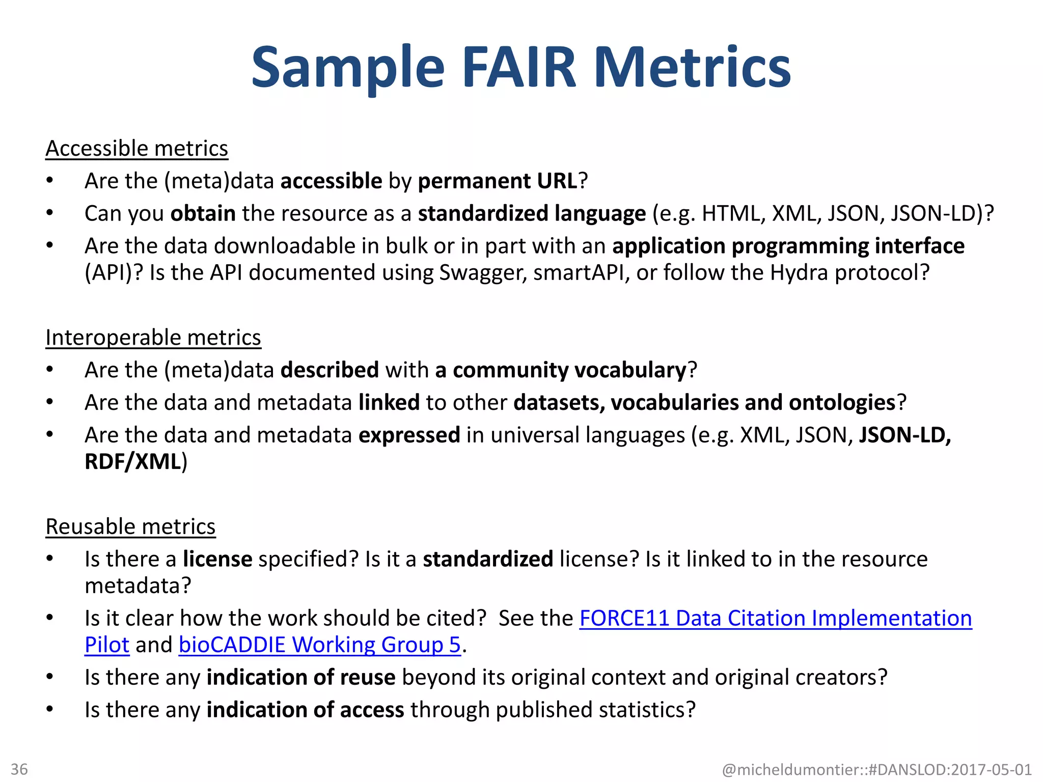 Sample FAIR Metrics
Accessible metrics
• Are the (meta)data accessible by permanent URL?
• Can you obtain the resource as a standardized language (e.g. HTML, XML, JSON, JSON-LD)?
• Are the data downloadable in bulk or in part with an application programming interface
(API)? Is the API documented using Swagger, smartAPI, or follow the Hydra protocol?
Interoperable metrics
• Are the (meta)data described with a community vocabulary?
• Are the data and metadata linked to other datasets, vocabularies and ontologies?
• Are the data and metadata expressed in universal languages (e.g. XML, JSON, JSON-LD,
RDF/XML)
Reusable metrics
• Is there a license specified? Is it a standardized license? Is it linked to in the resource
metadata?
• Is it clear how the work should be cited? See the FORCE11 Data Citation Implementation
Pilot and bioCADDIE Working Group 5.
• Is there any indication of reuse beyond its original context and original creators?
• Is there any indication of access through published statistics?
@micheldumontier::#DANSLOD:2017-05-0136
 