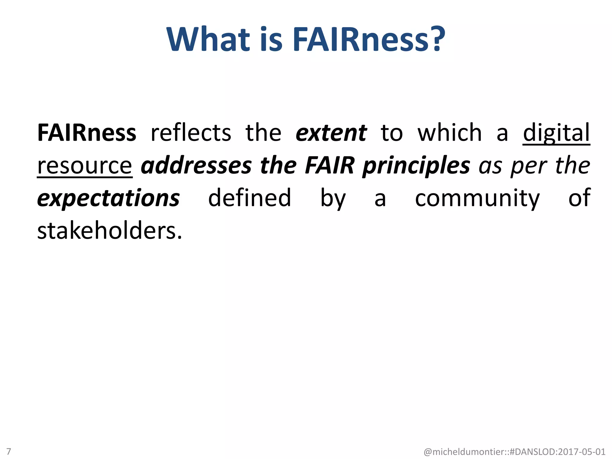 What is FAIRness?
FAIRness reflects the extent to which a digital
resource addresses the FAIR principles as per the
expectations defined by a community of
stakeholders.
@micheldumontier::#DANSLOD:2017-05-017
 