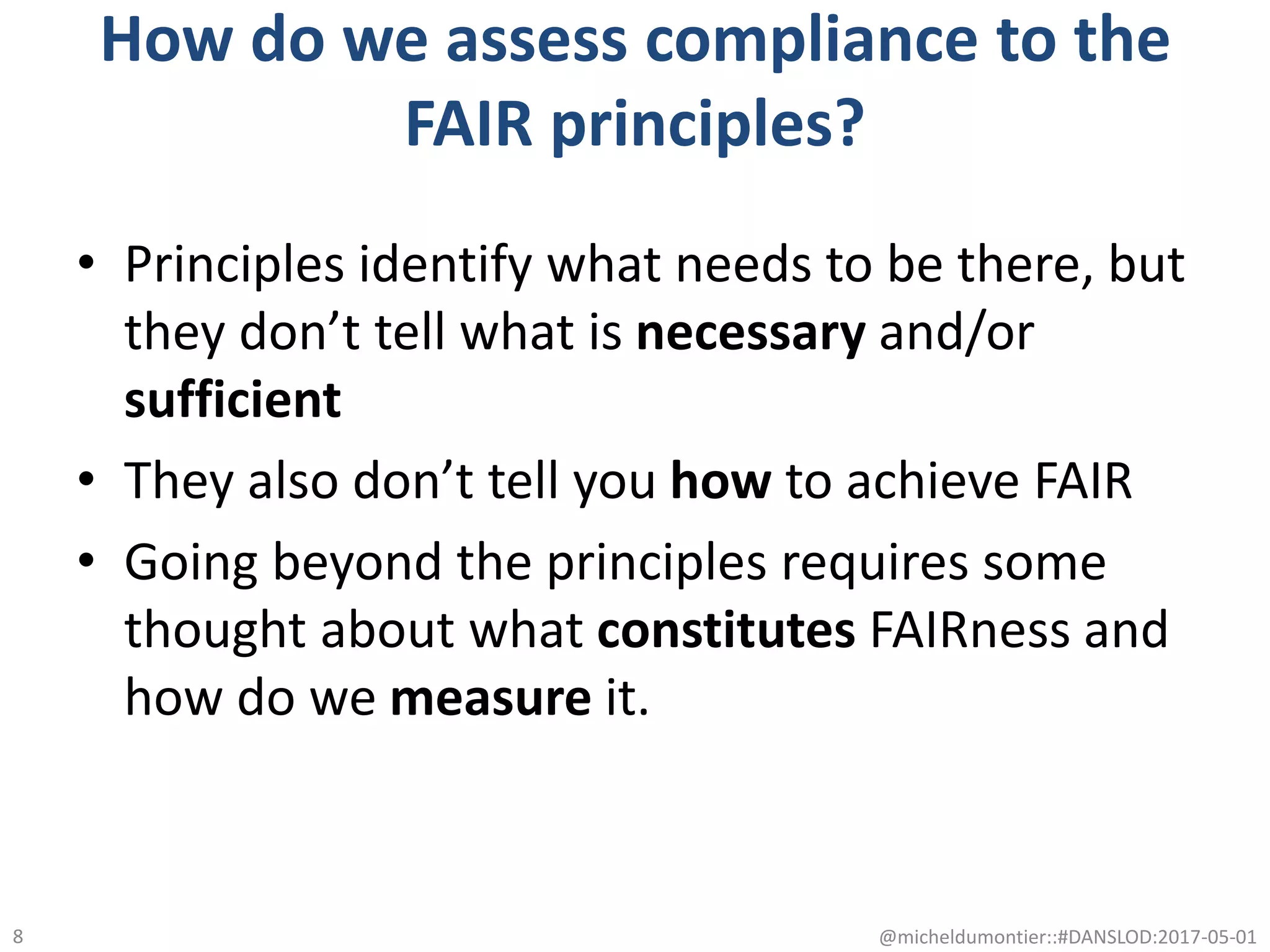 How do we assess compliance to the
FAIR principles?
• Principles identify what needs to be there, but
they don’t tell what is necessary and/or
sufficient
• They also don’t tell you how to achieve FAIR
• Going beyond the principles requires some
thought about what constitutes FAIRness and
how do we measure it.
@micheldumontier::#DANSLOD:2017-05-018
 