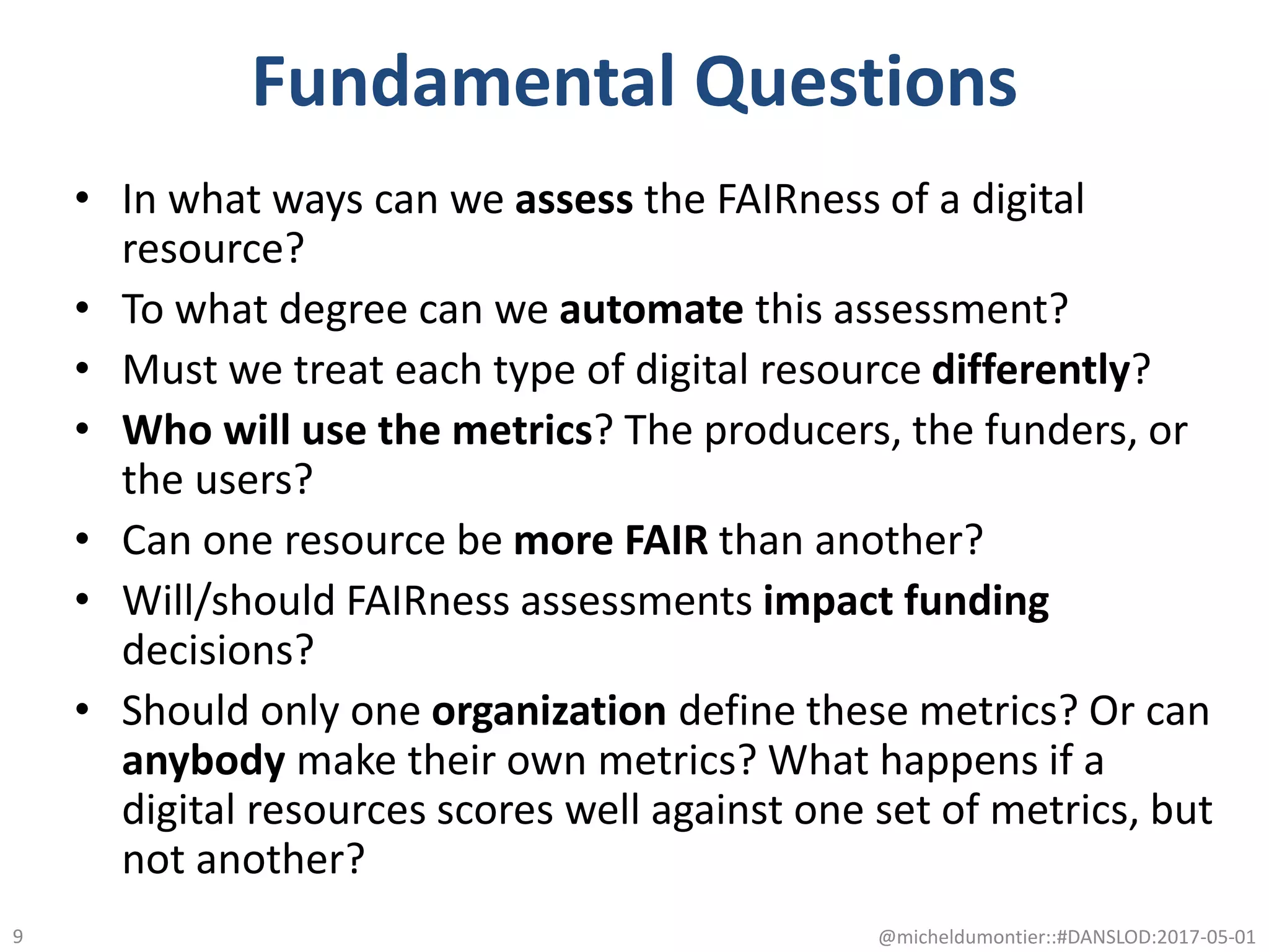 Fundamental Questions
• In what ways can we assess the FAIRness of a digital
resource?
• To what degree can we automate this assessment?
• Must we treat each type of digital resource differently?
• Who will use the metrics? The producers, the funders, or
the users?
• Can one resource be more FAIR than another?
• Will/should FAIRness assessments impact funding
decisions?
• Should only one organization define these metrics? Or can
anybody make their own metrics? What happens if a
digital resources scores well against one set of metrics, but
not another?
@micheldumontier::#DANSLOD:2017-05-019
 
