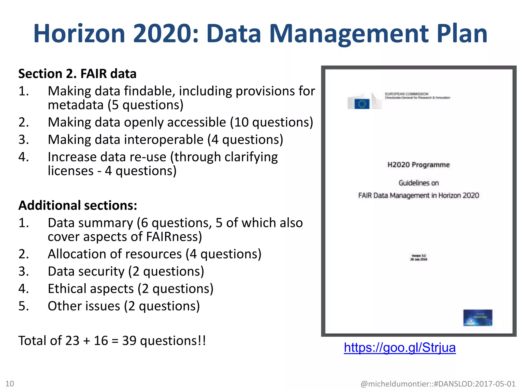 Horizon 2020: Data Management Plan
Section 2. FAIR data
1. Making data findable, including provisions for
metadata (5 questions)
2. Making data openly accessible (10 questions)
3. Making data interoperable (4 questions)
4. Increase data re-use (through clarifying
licenses - 4 questions)
Additional sections:
1. Data summary (6 questions, 5 of which also
cover aspects of FAIRness)
2. Allocation of resources (4 questions)
3. Data security (2 questions)
4. Ethical aspects (2 questions)
5. Other issues (2 questions)
Total of 23 + 16 = 39 questions!!
@micheldumontier::#DANSLOD:2017-05-0110
https://goo.gl/Strjua
 