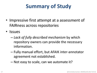 Summary of Study
• Impressive first attempt at a assessment of
FAIRness across repositories
• Issues
– Lack of fully described mechanism by which
repository owners can provide the necessary
information.
– Fully manual effort, but AFAIK inter-annotator
agreement not established.
– Not easy to scale, can we automate it?
@micheldumontier::#DANSLOD:2017-05-0117
 