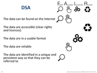 DSA
The data can be found on the Internet
The data are accessible (clear rights
and licences)
The data are in a usable format
The data are reliable
The data are identified in a unique and
persistent way so that they can be
referred to
@micheldumontier::#DANSLOD:2017-05-0119
 