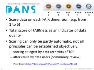 • Score data on each FAIR dimension (e.g. from
1 to 5)
• Total score of FAIRness as an indicator of data
quality
• Scoring can only be partly automatic, not all
principles can be established objectively:
– scoring at ingest by data archivists of TDR
– after reuse by data users (community review)
@micheldumontier::#DANSLOD:2017-05-0122
Peter Doorn: https://dans.knaw.nl/nl/actueel/PresentationP.D..pdf
 