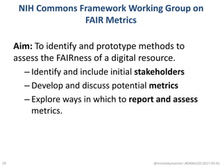 NIH Commons Framework Working Group on
FAIR Metrics
Aim: To identify and prototype methods to
assess the FAIRness of a digital resource.
– Identify and include initial stakeholders
– Develop and discuss potential metrics
– Explore ways in which to report and assess
metrics.
@micheldumontier::#DANSLOD:2017-05-0129
 