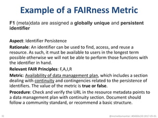 Example of a FAIRness Metric
F1 (meta)data are assigned a globally unique and persistent
identifier
Aspect: Identifier Persistence
Rationale: An identifier can be used to find, access, and reuse a
resource. As such, it must be available to users in the longest term
possible otherwise we will not be able to perform those functions with
the identifier in hand.
Relevant FAIR Principles: F,A,I,R
Metric: Availability of data management plan, which includes a section
dealing with continuity and contingencies related to the persistence of
identifiers. The value of the metric is true or false.
Procedure: Check and verify the URL in the resource metadata points to
a data management plan with continuity section. Document should
follow a community standard, or recommend a basic structure.
@micheldumontier::#DANSLOD:2017-05-0131
 