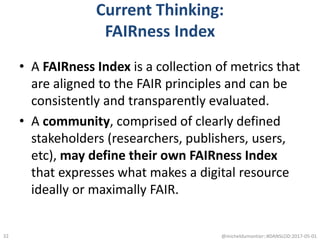 Current Thinking:
FAIRness Index
• A FAIRness Index is a collection of metrics that
are aligned to the FAIR principles and can be
consistently and transparently evaluated.
• A community, comprised of clearly defined
stakeholders (researchers, publishers, users,
etc), may define their own FAIRness Index
that expresses what makes a digital resource
ideally or maximally FAIR.
@micheldumontier::#DANSLOD:2017-05-0132
 