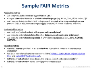 Sample FAIR Metrics
Accessible metrics
• Are the (meta)data accessible by permanent URL?
• Can you obtain the resource as a standardized language (e.g. HTML, XML, JSON, JSON-LD)?
• Are the data downloadable in bulk or in part with an application programming interface
(API)? Is the API documented using Swagger, smartAPI, or follow the Hydra protocol?
Interoperable metrics
• Are the (meta)data described with a community vocabulary?
• Are the data and metadata linked to other datasets, vocabularies and ontologies?
• Are the data and metadata expressed in universal languages (e.g. XML, JSON, JSON-LD,
RDF/XML)
Reusable metrics
• Is there a license specified? Is it a standardized license? Is it linked to in the resource
metadata?
• Is it clear how the work should be cited? See the FORCE11 Data Citation Implementation
Pilot and bioCADDIE Working Group 5.
• Is there any indication of reuse beyond its original context and original creators?
• Is there any indication of access through published statistics?
@micheldumontier::#DANSLOD:2017-05-0136
 