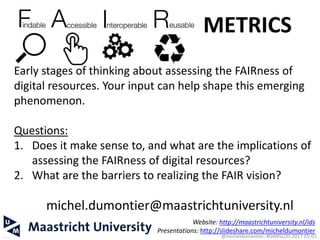 michel.dumontier@maastrichtuniversity.nl
Website: http://maastrichtuniversity.nl/ids
Presentations: http://slideshare.com/micheldumontier
37
Early stages of thinking about assessing the FAIRness of
digital resources. Your input can help shape this emerging
phenomenon.
Questions:
1. Does it make sense to, and what are the implications of
assessing the FAIRness of digital resources?
2. What are the barriers to realizing the FAIR vision?
METRICS
@micheldumontier::#DANSLOD:2017-05-01
 