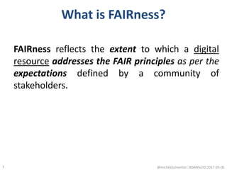What is FAIRness?
FAIRness reflects the extent to which a digital
resource addresses the FAIR principles as per the
expectations defined by a community of
stakeholders.
@micheldumontier::#DANSLOD:2017-05-017
 