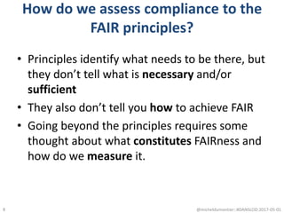 How do we assess compliance to the
FAIR principles?
• Principles identify what needs to be there, but
they don’t tell what is necessary and/or
sufficient
• They also don’t tell you how to achieve FAIR
• Going beyond the principles requires some
thought about what constitutes FAIRness and
how do we measure it.
@micheldumontier::#DANSLOD:2017-05-018
 