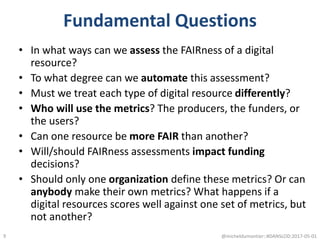 Fundamental Questions
• In what ways can we assess the FAIRness of a digital
resource?
• To what degree can we automate this assessment?
• Must we treat each type of digital resource differently?
• Who will use the metrics? The producers, the funders, or
the users?
• Can one resource be more FAIR than another?
• Will/should FAIRness assessments impact funding
decisions?
• Should only one organization define these metrics? Or can
anybody make their own metrics? What happens if a
digital resources scores well against one set of metrics, but
not another?
@micheldumontier::#DANSLOD:2017-05-019
 