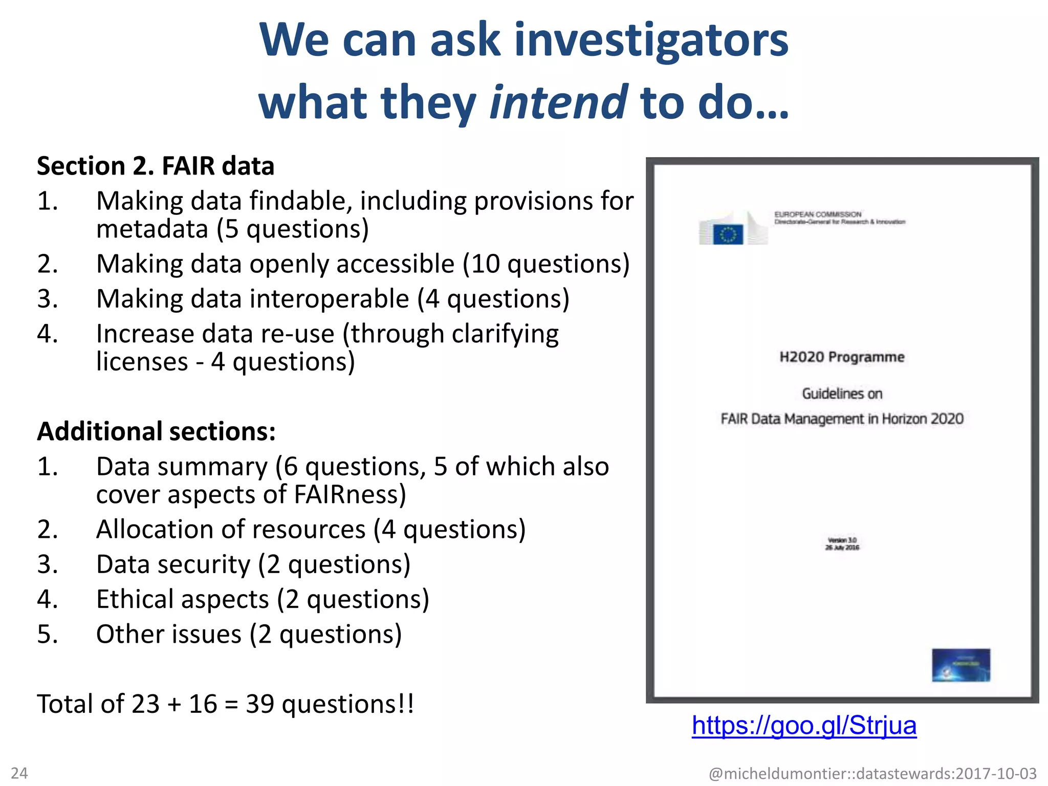 We can ask investigators
what they intend to do…
Section 2. FAIR data
1. Making data findable, including provisions for
metadata (5 questions)
2. Making data openly accessible (10 questions)
3. Making data interoperable (4 questions)
4. Increase data re-use (through clarifying
licenses - 4 questions)
Additional sections:
1. Data summary (6 questions, 5 of which also
cover aspects of FAIRness)
2. Allocation of resources (4 questions)
3. Data security (2 questions)
4. Ethical aspects (2 questions)
5. Other issues (2 questions)
Total of 23 + 16 = 39 questions!!
@micheldumontier::datastewards:2017-10-0324
https://goo.gl/Strjua
 