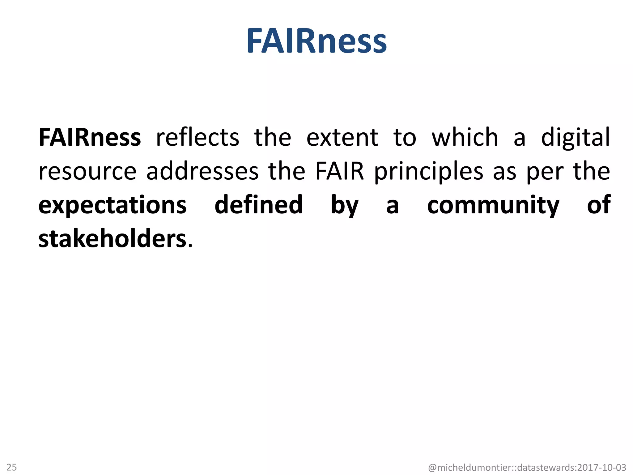 FAIRness
FAIRness reflects the extent to which a digital
resource addresses the FAIR principles as per the
expectations defined by a community of
stakeholders.
@micheldumontier::datastewards:2017-10-0325
 