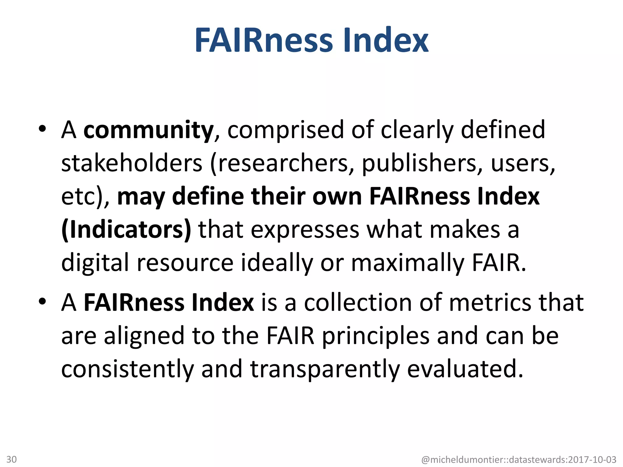 FAIRness Index
• A community, comprised of clearly defined
stakeholders (researchers, publishers, users,
etc), may define their own FAIRness Index
(Indicators) that expresses what makes a
digital resource ideally or maximally FAIR.
• A FAIRness Index is a collection of metrics that
are aligned to the FAIR principles and can be
consistently and transparently evaluated.
@micheldumontier::datastewards:2017-10-0330
 