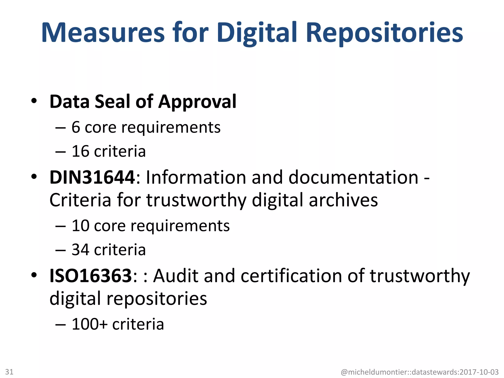 Measures for Digital Repositories
• Data Seal of Approval
– 6 core requirements
– 16 criteria
• DIN31644: Information and documentation -
Criteria for trustworthy digital archives
– 10 core requirements
– 34 criteria
• ISO16363: : Audit and certification of trustworthy
digital repositories
– 100+ criteria
@micheldumontier::datastewards:2017-10-0331
 