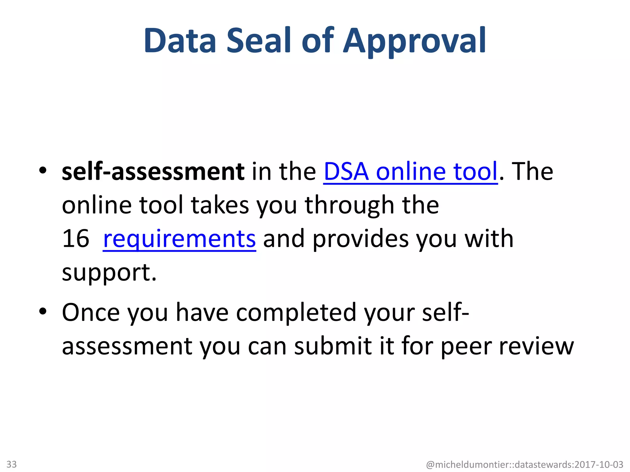 Data Seal of Approval
• self-assessment in the DSA online tool. The
online tool takes you through the
16 requirements and provides you with
support.
• Once you have completed your self-
assessment you can submit it for peer review
@micheldumontier::datastewards:2017-10-0333
 