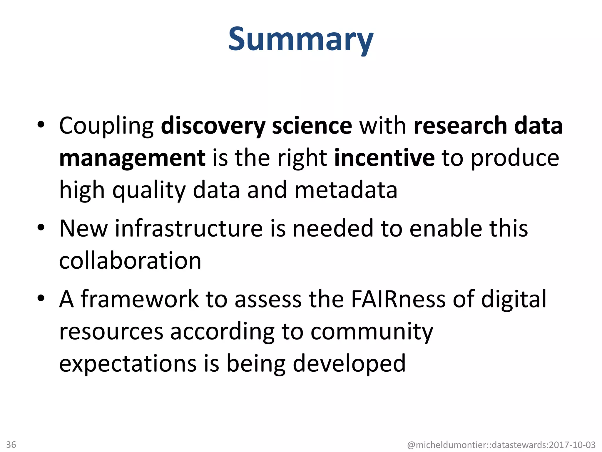 Summary
• Coupling discovery science with research data
management is the right incentive to produce
high quality data and metadata
• New infrastructure is needed to enable this
collaboration
• A framework to assess the FAIRness of digital
resources according to community
expectations is being developed
@micheldumontier::datastewards:2017-10-0336
 