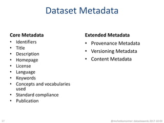 Dataset Metadata
Core Metadata
• Identifiers
• Title
• Description
• Homepage
• License
• Language
• Keywords
• Concepts and vocabularies
used
• Standard compliance
• Publication
Extended Metadata
• Provenance Metadata
• Versioning Metadata
• Content Metadata
@micheldumontier::datastewards:2017-10-0317
 
