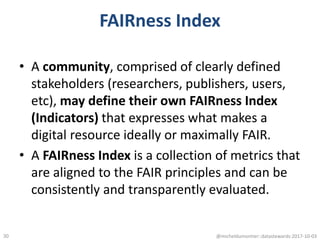 FAIRness Index
• A community, comprised of clearly defined
stakeholders (researchers, publishers, users,
etc), may define their own FAIRness Index
(Indicators) that expresses what makes a
digital resource ideally or maximally FAIR.
• A FAIRness Index is a collection of metrics that
are aligned to the FAIR principles and can be
consistently and transparently evaluated.
@micheldumontier::datastewards:2017-10-0330
 