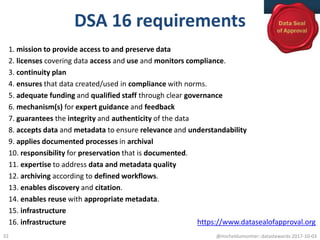 DSA 16 requirements
1. mission to provide access to and preserve data
2. licenses covering data access and use and monitors compliance.
3. continuity plan
4. ensures that data created/used in compliance with norms.
5. adequate funding and qualified staff through clear governance
6. mechanism(s) for expert guidance and feedback
7. guarantees the integrity and authenticity of the data
8. accepts data and metadata to ensure relevance and understandability
9. applies documented processes in archival
10. responsibility for preservation that is documented.
11. expertise to address data and metadata quality
12. archiving according to defined workflows.
13. enables discovery and citation.
14. enables reuse with appropriate metadata.
15. infrastructure
16. infrastructure
@micheldumontier::datastewards:2017-10-0332
https://www.datasealofapproval.org
 