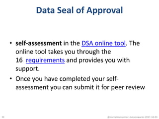 Data Seal of Approval
• self-assessment in the DSA online tool. The
online tool takes you through the
16 requirements and provides you with
support.
• Once you have completed your self-
assessment you can submit it for peer review
@micheldumontier::datastewards:2017-10-0333
 