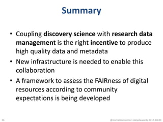 Summary
• Coupling discovery science with research data
management is the right incentive to produce
high quality data and metadata
• New infrastructure is needed to enable this
collaboration
• A framework to assess the FAIRness of digital
resources according to community
expectations is being developed
@micheldumontier::datastewards:2017-10-0336
 