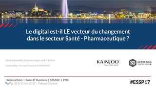 Le digital est-il LE vecteur du changement
dans le secteur Santé - Pharmaceutique ?
#ESSP17
Salons eCom | Swiss IT Business | SMARC | POS
30 & 31 mai 2017 – Palexpo Genève
Mehdi MAHAMDI | Digital Strategist @NETDESIGN
Haider Alleg | Principal Consultant @KAINJOO
 