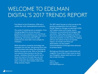WELCOME TO EDELMAN
DIGITAL’S 2017 TRENDS REPORT
2
From Brexit to the US elections, 2016 was a
volatile year with unprecedented uncertainty.
The world of marketing was no exception. From
changing algorithms across key social
platforms to new evolutions in IoT and Virtual
Reality to fundamental challenges with trust in
advertising, connecting with the right
audiences has never been more complex for
marketers.
While disruptions caused by technology and
innovation are not new, the growing focus with
using the latest tools rather than growing the
bottom-line seems to be. With no shortage of
new solutions that promise to be the one
answer, marketers should be careful not to
focus too much on the tools they use, but
rather what they can achieve using those
tools. In the end, what matters most is one
thing: business impact.
Our 2017 report focuses on what we see as the
growing considerations that will impact
brands. Based on changes we observed in 2016,
we’ll explore areas such as paid, search,
influencers, conversational technologies, B2B
and others. These topics all point to the fact
that we are still just at the beginning of an era
where the customer is at the center. In keeping
with our own advice to focus on business
impact, we include more than just
observations: we also present
recommendations to leverage these advances
to achieve results.
We hope you find this report informative and
insightful. If you’d like to hear more (or share
your thoughts), please reach out to us – we’d
love to hear from you.
Thank you,
Edelman Digital
www.edelmandigital.com
 