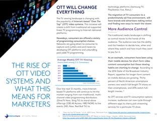 2017 DIGITAL TRENDS
OTT WILL CHANGE
EVERYTHING
The TV viewing landscape is changing with
the popularity of Internet-based “Over The
Top” (OTT) video systems. This increase will
create a shift from traditional ad-supported
linear TV programming to Internet-delivered
platforms.
Nowadays, consumers are offered a variety
of programming consumption choices.
Networks are going direct-to-consumer to
capture cord-cutters and cord-nevers by
developing OTT platforms and unbundling
paid cable TV programming.
Over the next 12 months, more Internet-
based TV platforms will continue to hit the
market ranging from non-traditional, multi-
channel video programming distributors
(DirecTV Now, Sling TV) to stand-alone
offerings (CBS All Access, HBO NOW) to live
events (NFL Now, Red Bull TV) to
technology platforms (Samsung TV,
PlayStation Vue, Roku).1
The migration of TV consumers to a
predominately ad-free environment, will
have brands and advertisers taking notice
and finding new ways to reach the viewer.
More Audience Control
The traditional media landscape is shifting
as control moves to the hands of the
audience. The audience now has the ability
and the freedom to decide how, when and
where they watch and how much they want
to pay for it.
As an example, consumers have been using
their mobile devices for short form video
content consumption but those viewing
habits are starting to change. According to
the 2016 State of the Broadcast Industry
Report, appetites for longer-form content
on mobile devices are growing. Thirty
percent of North American smartphone
owners now watch full-length TV shows on
their smartphones, and 20% watch full-
length movies. 2
As OTT services and TV consumption options
increase, audiences can now cycle through
different apps to cherry pick streaming
services for a particular TV show.
THE RISE OF
OTT VIDEO
SYSTEMS AND
WHAT THIS
MEANS FOR
MARKETERS
28
1. “Over the Top TV Trends.” L.E.K. (2015 June). Retrieved from: http://www.lek.com/our-publications/lek-insights/over-
top-tv-ott-trends-series-part-one
2. State of the Broadcast Industry 2016: OTT Moves to Center Stage.” Ooyala. (2016). Retrieved from:
http://go.ooyala.com/rs/447-EQK-225/images/Ooyala-State-Of-The-Broadcast-Industry-2016.pdf
Average Weekly OTT TV Viewing
(hours/week among U.S. Consumers)
2014
2015
2016
2017
2018
2019
2020
3.6
6.9
9.5
12.1
14.5
17.5
18.9
Data: The Diffusion Group
 