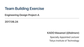 TeamBuildingExercise
EngineeringDesignProject‑A
2017.06.24
KADO Masanori(@kdmsnr)
Specially AppointedLecturer
TokyoInstituteofTechnology
 