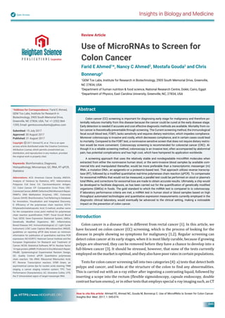 Insights in Biology and MedicineOpen Access
HTTPS://www.HEIGHPUBS.ORG
045
Abstract
Colon cancer (CC) screening is important for diagnosing early stage for malignancy and therefore po-
tentially reduces mortality from this disease because the cancer could be cured at the early disease stage.
Early detection is needed if accurate and cost effective diagnostic methods are available. Mortality from co-
lon cancer is theoretically preventable through screening. The Current screening method, the immunological
fecal occult blood test, FOBTi, lacks sensitivity and requires dietary restriction, which impedes compliance.
Moreover colonoscopy is invasive and costly, which decreases compliance, and in certain cases could lead
to mortality. Compared to the FOBT test, a noninvasive sensitive screen that does not require dietary restric-
tion would be more convenient. Colonoscopy screening is recommended for colorectal cancer (CRC). Al-
though it is a reliable screening method, colonoscopy is an invasive test, often accompanied by abdominal
pain, has potential complications and has high cost, which have hampered its application worldwide.
A screening approach that uses the relatively stable and nondegradable microRNA molecules when
extracted from either the noninvasive human stool, or the semi-invasive blood samples by available com-
mercial kits and manipulated thereafter, would be more preferable than a transcriptomic messenger (m)
RNA-, a mutation DNA-, an epigenetic-or a proteomic-based test. That approach utilizes reverse transcrip-
tase (RT), followed by a modiﬁed quantitative real-time polymerase chain reaction (qPCR). To compensate
for exosomal miRNAs that would not be measured, a parallel test could be performed on stool or plasma’s
total RNAs, and corrections for exosomal loss are made to obtain accurate results. Ultimately, a chip would
be developed to facilitate diagnosis, as has been carried out for the quantiﬁcation of genetically modiﬁed
organisms (GMOs) in foods. The gold standard to which the miRNA test is compared to is colonoscopy.
If laboratory performance criteria are met, a miRNA test in human stool or blood samples based on high
throughput automated technologies and quantitative expression measurements currently employed in the
diagnostic clinical laboratory, would eventually be advanced to the clinical setting, making a noticeable
impact on the prevention of colon cancer.
Review Article
Use of MicroRNAs to Screen for
Colon Cancer
Farid E Ahmed1
*, Nancy C Ahmed2
, Mostafa Gouda2
and Chris
Bonnerup3
1
GEM Tox Labs, Institute for Research in Biotechnology, 2905 South Memorial Drive, Greenville,
NC 27834, USA
2
Department of human nutrition & food science, National Research Centre, Dokki, Cairo, Egypt
3
Department of Physics, East Carolina University, Greenville, NC, 27834, USA
*Address for Correspondence: Farid E Ahmed,
GEM Tox Labs, Institute for Research in
Biotechnology, 2905 South Memorial Drive,
Greenville, NC 27834, USA, Tel: +1 (252) 864-
1295; Email: gemtoxconsultants@yahoo.com
Submitted: 15 July 2017
Approved: 30 August 2017
Published: 31 August 2017
Copyright: 2017 Ahmed FE, et al. This is an open
access article distributed under the Creative Commons
Attribution License, which permits unrestricted use,
distribution, and reproduction in any medium, provided
the original work is properly cited.
Keywords: Bioinformatics; Diagnosis;
Histopathology; Microarrays; QC, RNA, RT-qPCR,
Statistics
Abbreviations: ACS: American Cancer Society; ANOVA:
Analysis of Variance by Statistics; APC: Adenomatous
Polyposis Coli Gene; CA: Carcinoembryonic Antigen;
CC: Colon Cancer; CP: Comparative Cross Point; CRC:
ColorectalCancer;dMMR:DefectiveDNAMismatchRepair;
DNMTs: DNA Methylation Enzymes; CRC: Colorectal
Cancer; DAVID: Bioinformatics Tool Referring to Database
for Annotation, Visualization and Integrated Discovery;
E: Efﬁciency of the polymerase chain reaction; EDTA:
Ethylenediminetetraacetic Acid; E-method, another name
for the comparative cross point method for polymerase
chain reaction quantiﬁcation; FOBT: Fecal Occult Blood
Test; GESS: Gene Expression Statistical System; GMOs:
Genetically Modiﬁed Organisms; IBD: Inﬂammatory
Bowel Disease; IHC: Immunohistological; LC: Light Cycler
Instrument; LCM: Laser Capture Microdissection; MIQUE,
guidelines on reporting qPCR data known as minimum
information for publication of quantitative real-time PCR
expression; NCI-EORTC: National Cancer Institute and the
European Organization for Research and Treatment of
Cancer; NCSS: Statistical Software; NF1A: Nuclear factor
1A-type protein; pMMR: Proﬁcient In Dna Mismatch Repair;
PRoBE: Epidemiological Experimental Random Design;
QC: Quality Control; qPCR: Quantitative polymerase
chain reaction; 18s rRNA: Ribosomal Ribonucleic Acid;
RT: Reverse Transcription reaction; SYBR Green, an
asymmetrical canine dye for nucleic acids staining; TNM
staging, a cancer staging notation system; TPC: Test
Performance Characteristics; UC: Ulcerative Colitis; UTR,
the 3’ Untranslated region of target messenger RNA
How to cite this article: Ahmed FE, Ahmed NC, Gouda M, Bonnerup C. Use of MicroRNAs to Screen for Colon Cancer.
Insights Biol Med. 2017; 1: 045-074.
Introduction
Colon cancer is a disease that is different from rectal cancer [1]. In this article, we
have focused on colon cancer (CC) screening, which is the process of looking for the
disease in people showing no symptoms for malignancy [1,2]. Regular screening can
detect colon cancer at its early stages, when it is most likely curable, because if growing
polyps are observed, they can be removed before they have a chance to develop into a
full-blown cancer [3]. It should be stressed, however, that none of the tests currently
employedonthemarketisoptimal,andtheyalsohavepoorratesincertainpopulations.
Tests for colon cancer screening fall into two categories [4]: a) tests that detect both
polyps and cancer, and looks at the structure of the colon to ind any abnormalities.
This is carried out with an x-ray either after ingesting a contrasting liquid, followed by
inserting a scope into the rectum ( lexible sigmoidoscopy, capsule endoscopy, double
contrast barium enema), or in other tests that employs special x-ray imaging such, as CT
 
