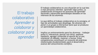 El trabajo
colaborativo
Aprender a
colaborar y
colaborar para
aprender
El trabajo colaborativo es una situación en la cual dos
o más personas intentan aprender algo juntos. La
colaboración enriquece los procesos de aprender
haciendo y desarrolla aprendizajes basados en los
intereses de los alumnos.
Lo que define el trabajo colaborativo es la consigna, el
tipo de actividades que despliega. No alcanza con
poner a un grupo a interactuar para que se produzca
un aprendizaje colaborativo.
Implica un entrenamiento para los alumnos : trabajar
entre sí, interactuar, pensar con otros, explorar
hipótesis, agregar contenido al aporte de un par,
mantener un debate, mejorar, a revisar. Estas
competencias constituyen un conjunto de prácticas
intelectuales fundamentales para el desarrollo y
avance del conocimiento científico.
 