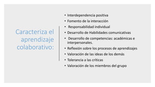 Caracteriza el
aprendizaje
colaborativo:
• Interdependencia positiva
• Fomento de la interacción
• Responsabilidad individual
• Desarrollo de Habilidades comunicativas
• Desarrollo de competencias: académicas e
interpersonales.
• Reflexión sobre los procesos de aprendizajes
• Valoración de las ideas de los demás
• Tolerancia a las críticas
• Valoración de los miembros del grupo
 