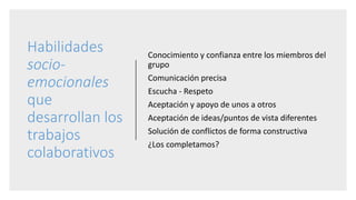 Habilidades
socio-
emocionales
que
desarrollan los
trabajos
colaborativos
Conocimiento y confianza entre los miembros del
grupo
Comunicación precisa
Escucha - Respeto
Aceptación y apoyo de unos a otros
Aceptación de ideas/puntos de vista diferentes
Solución de conflictos de forma constructiva
¿Los completamos?
 